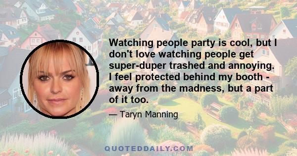 Watching people party is cool, but I don't love watching people get super-duper trashed and annoying. I feel protected behind my booth - away from the madness, but a part of it too.