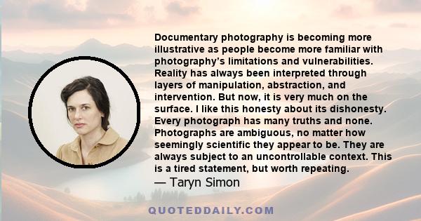 Documentary photography is becoming more illustrative as people become more familiar with photography’s limitations and vulnerabilities. Reality has always been interpreted through layers of manipulation, abstraction,