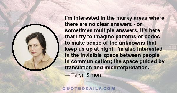 I'm interested in the murky areas where there are no clear answers - or sometimes multiple answers. It's here that I try to imagine patterns or codes to make sense of the unknowns that keep us up at night. I'm also