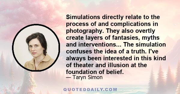 Simulations directly relate to the process of and complications in photography. They also overtly create layers of fantasies, myths and interventions... The simulation confuses the idea of a truth. I've always been