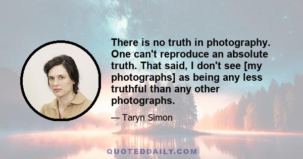 There is no truth in photography. One can't reproduce an absolute truth. That said, I don't see [my photographs] as being any less truthful than any other photographs.