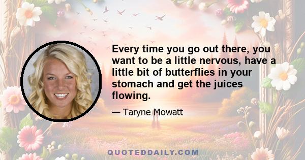 Every time you go out there, you want to be a little nervous, have a little bit of butterflies in your stomach and get the juices flowing.