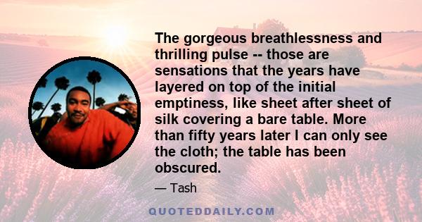 The gorgeous breathlessness and thrilling pulse -- those are sensations that the years have layered on top of the initial emptiness, like sheet after sheet of silk covering a bare table. More than fifty years later I