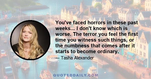 You've faced horrors in these past weeks... I don't know which is worse. The terror you feel the first time you witness such things, or the numbness that comes after it starts to become ordinary.