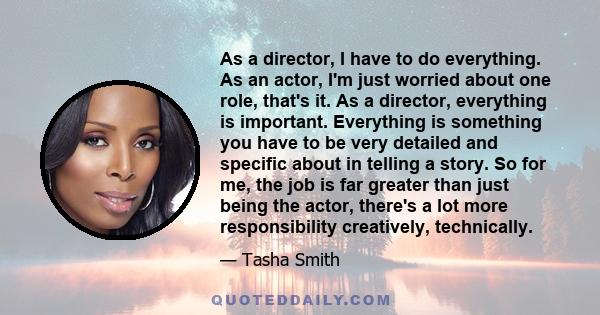 As a director, I have to do everything. As an actor, I'm just worried about one role, that's it. As a director, everything is important. Everything is something you have to be very detailed and specific about in telling 