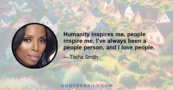 Humanity inspires me, people inspire me, I've always been a people person, and I love people.