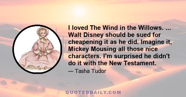 I loved The Wind in the Willows. ... Walt Disney should be sued for cheapening it as he did. Imagine it, Mickey Mousing all those nice characters. I'm surprised he didn't do it with the New Testament.