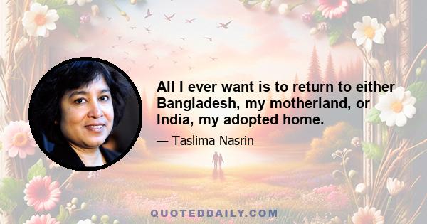 All I ever want is to return to either Bangladesh, my motherland, or India, my adopted home.