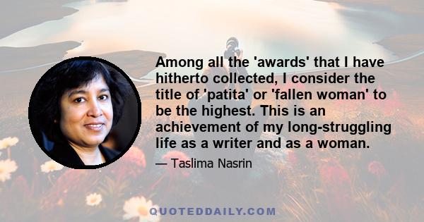 Among all the 'awards' that I have hitherto collected, I consider the title of 'patita' or 'fallen woman' to be the highest. This is an achievement of my long-struggling life as a writer and as a woman.