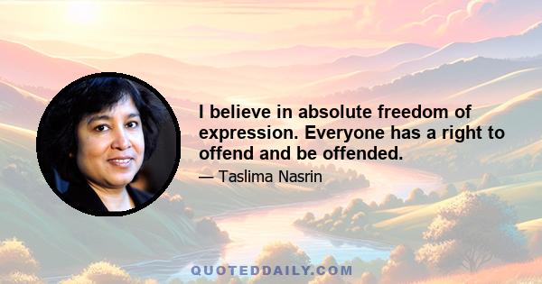 I believe in absolute freedom of expression. Everyone has a right to offend and be offended.