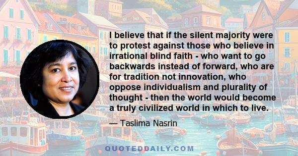 I believe that if the silent majority were to protest against those who believe in irrational blind faith - who want to go backwards instead of forward, who are for tradition not innovation, who oppose individualism and 