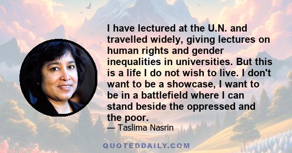 I have lectured at the U.N. and travelled widely, giving lectures on human rights and gender inequalities in universities. But this is a life I do not wish to live. I don't want to be a showcase, I want to be in a