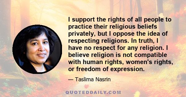 I support the rights of all people to practice their religious beliefs privately, but I oppose the idea of respecting religions. In truth, I have no respect for any religion. I believe religion is not compatible with