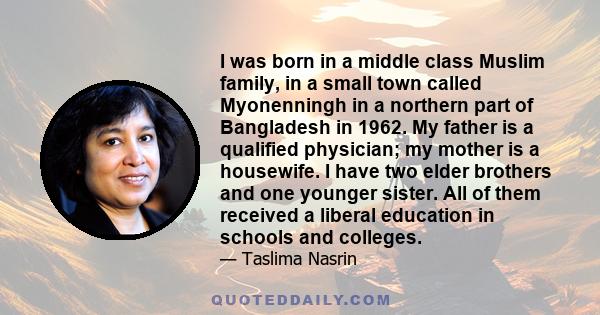 I was born in a middle class Muslim family, in a small town called Myonenningh in a northern part of Bangladesh in 1962. My father is a qualified physician; my mother is a housewife. I have two elder brothers and one