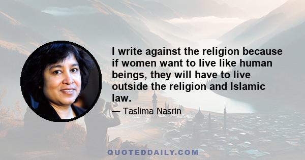 I write against the religion because if women want to live like human beings, they will have to live outside the religion and Islamic law.