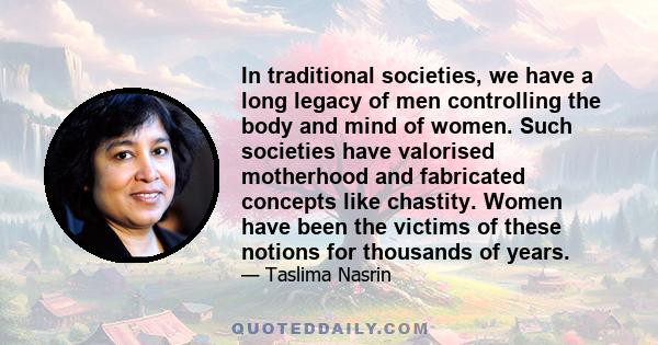 In traditional societies, we have a long legacy of men controlling the body and mind of women. Such societies have valorised motherhood and fabricated concepts like chastity. Women have been the victims of these notions 