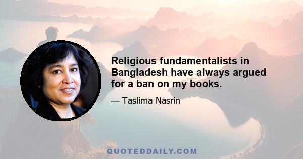 Religious fundamentalists in Bangladesh have always argued for a ban on my books.