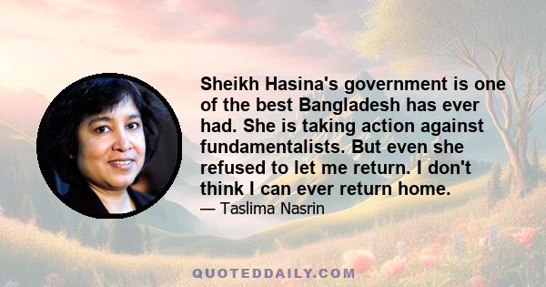 Sheikh Hasina's government is one of the best Bangladesh has ever had. She is taking action against fundamentalists. But even she refused to let me return. I don't think I can ever return home.