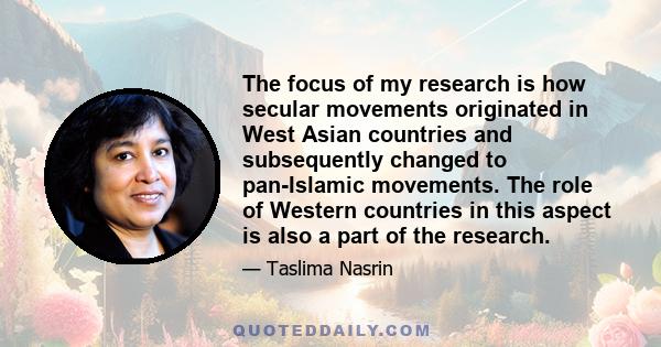 The focus of my research is how secular movements originated in West Asian countries and subsequently changed to pan-Islamic movements. The role of Western countries in this aspect is also a part of the research.