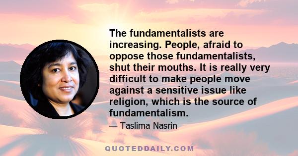 The fundamentalists are increasing. People, afraid to oppose those fundamentalists, shut their mouths. It is really very difficult to make people move against a sensitive issue like religion, which is the source of