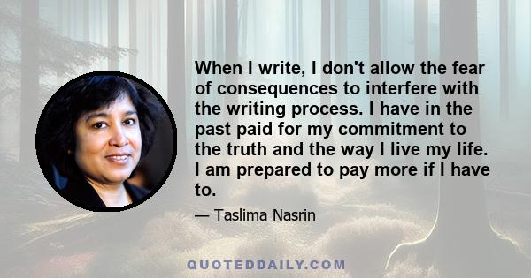 When I write, I don't allow the fear of consequences to interfere with the writing process. I have in the past paid for my commitment to the truth and the way I live my life. I am prepared to pay more if I have to.