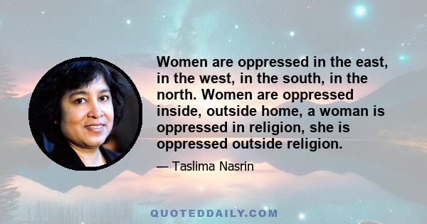 Women are oppressed in the east, in the west, in the south, in the north. Women are oppressed inside, outside home, a woman is oppressed in religion, she is oppressed outside religion.