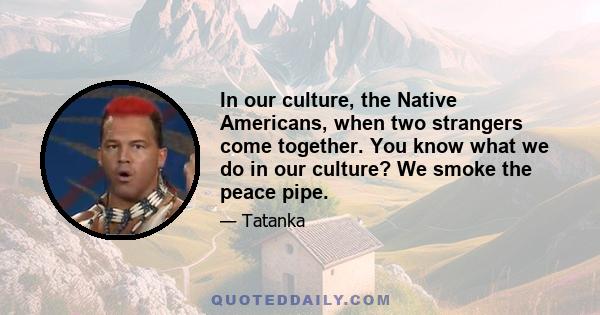 In our culture, the Native Americans, when two strangers come together. You know what we do in our culture? We smoke the peace pipe.