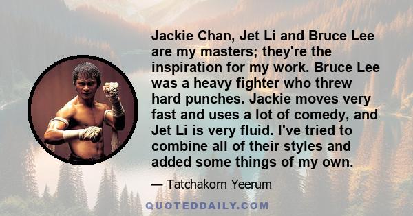 Jackie Chan, Jet Li and Bruce Lee are my masters; they're the inspiration for my work. Bruce Lee was a heavy fighter who threw hard punches. Jackie moves very fast and uses a lot of comedy, and Jet Li is very fluid.