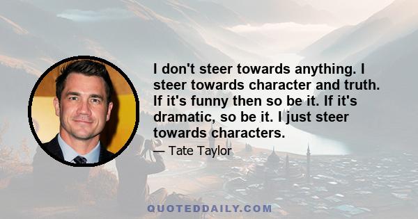 I don't steer towards anything. I steer towards character and truth. If it's funny then so be it. If it's dramatic, so be it. I just steer towards characters.