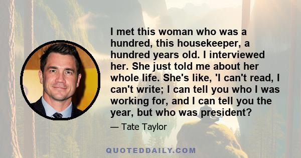 I met this woman who was a hundred, this housekeeper, a hundred years old. I interviewed her. She just told me about her whole life. She's like, 'I can't read, I can't write; I can tell you who I was working for, and I