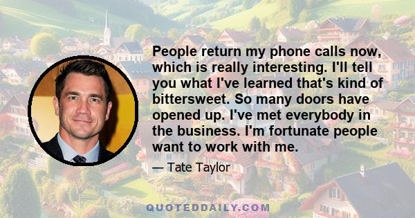 People return my phone calls now, which is really interesting. I'll tell you what I've learned that's kind of bittersweet. So many doors have opened up. I've met everybody in the business. I'm fortunate people want to