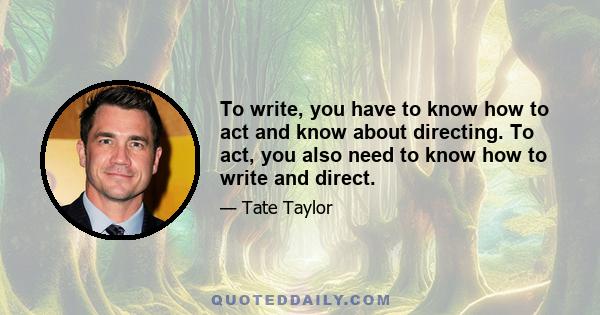 To write, you have to know how to act and know about directing. To act, you also need to know how to write and direct.