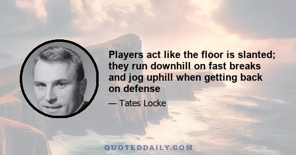 Players act like the floor is slanted; they run downhill on fast breaks and jog uphill when getting back on defense