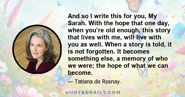 And so I write this for you, My Sarah. With the hope that one day, when you’re old enough, this story that lives with me, will live with you as well. When a story is told, it is not forgotten. It becomes something else, 