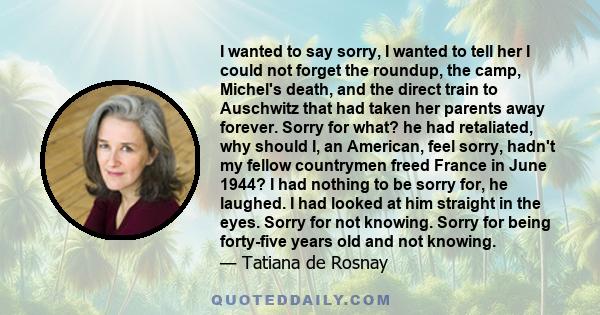 I wanted to say sorry, I wanted to tell her I could not forget the roundup, the camp, Michel's death, and the direct train to Auschwitz that had taken her parents away forever. Sorry for what? he had retaliated, why