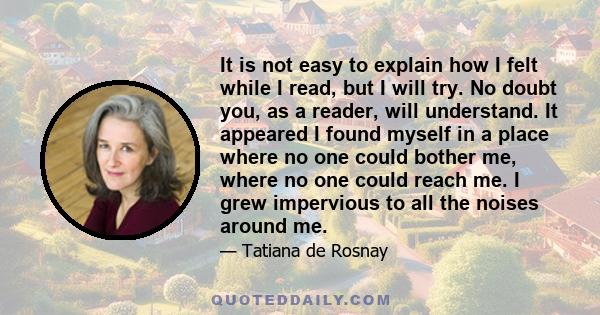 It is not easy to explain how I felt while I read, but I will try. No doubt you, as a reader, will understand. It appeared I found myself in a place where no one could bother me, where no one could reach me. I grew