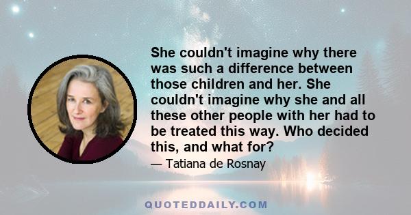 She couldn't imagine why there was such a difference between those children and her. She couldn't imagine why she and all these other people with her had to be treated this way. Who decided this, and what for?