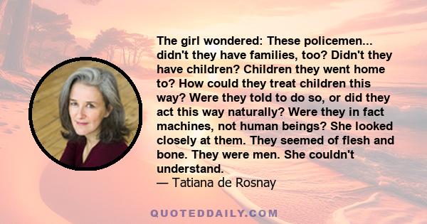 The girl wondered: These policemen... didn't they have families, too? Didn't they have children? Children they went home to? How could they treat children this way? Were they told to do so, or did they act this way