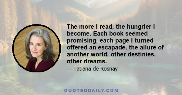 The more I read, the hungrier I become. Each book seemed promising, each page I turned offered an escapade, the allure of another world, other destinies, other dreams.