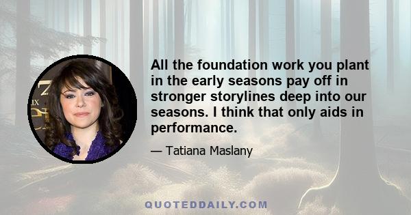 All the foundation work you plant in the early seasons pay off in stronger storylines deep into our seasons. I think that only aids in performance.