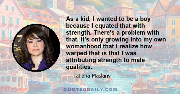 As a kid, I wanted to be a boy because I equated that with strength. There's a problem with that. It's only growing into my own womanhood that I realize how warped that is that I was attributing strength to male