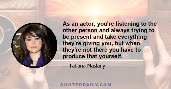 As an actor, you're listening to the other person and always trying to be present and take everything they're giving you, but when they're not there you have to produce that yourself.