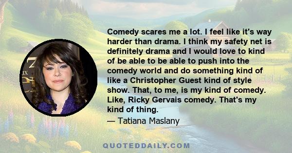 Comedy scares me a lot. I feel like it's way harder than drama. I think my safety net is definitely drama and I would love to kind of be able to be able to push into the comedy world and do something kind of like a