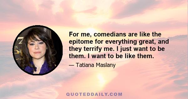 For me, comedians are like the epitome for everything great, and they terrify me. I just want to be them. I want to be like them.