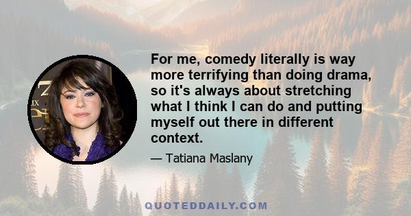 For me, comedy literally is way more terrifying than doing drama, so it's always about stretching what I think I can do and putting myself out there in different context.