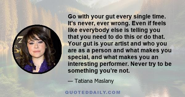 Go with your gut every single time. It’s never, ever wrong. Even if feels like everybody else is telling you that you need to do this or do that. Your gut is your artist and who you are as a person and what makes you