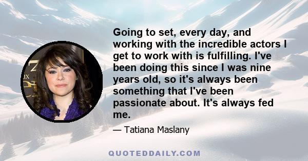 Going to set, every day, and working with the incredible actors I get to work with is fulfilling. I've been doing this since I was nine years old, so it's always been something that I've been passionate about. It's