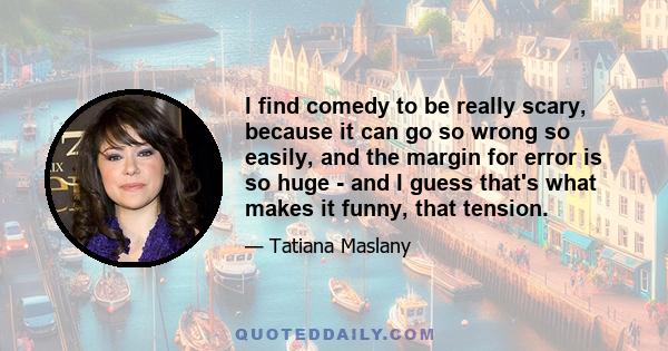 I find comedy to be really scary, because it can go so wrong so easily, and the margin for error is so huge - and I guess that's what makes it funny, that tension.