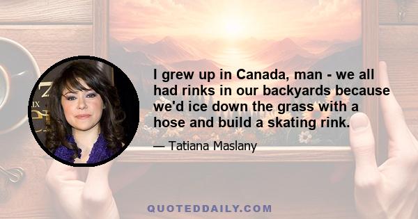 I grew up in Canada, man - we all had rinks in our backyards because we'd ice down the grass with a hose and build a skating rink.