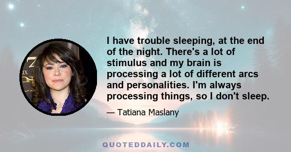 I have trouble sleeping, at the end of the night. There's a lot of stimulus and my brain is processing a lot of different arcs and personalities. I'm always processing things, so I don't sleep.